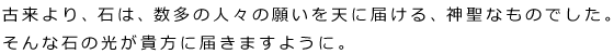 古来より、石は、数多の人々の願いを天に届ける、神聖なものでした。
そんな石の光が貴方に届きますように。